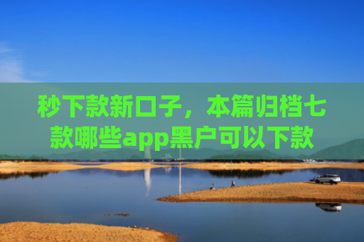 秒下款新口子，本篇归档七款哪些app黑户可以下款