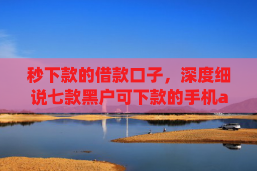 秒下款的借款口子，深度细说七款黑户可下款的手机app
