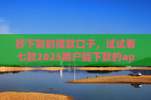 秒下款的借款口子，试试看七款2025黑户能下款的app
