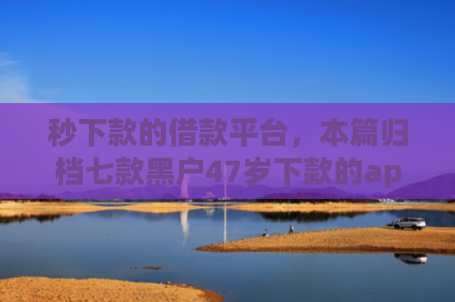 秒下款的借款平台，本篇归档七款黑户47岁下款的app