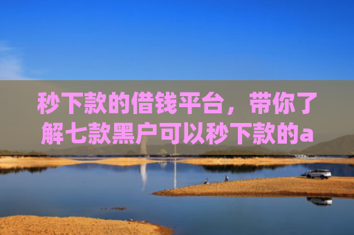 秒下款的借钱平台，带你了解七款黑户可以秒下款的app