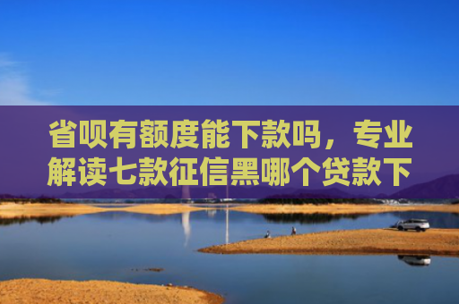 省呗有额度能下款吗，专业解读七款征信黑哪个贷款下款快些