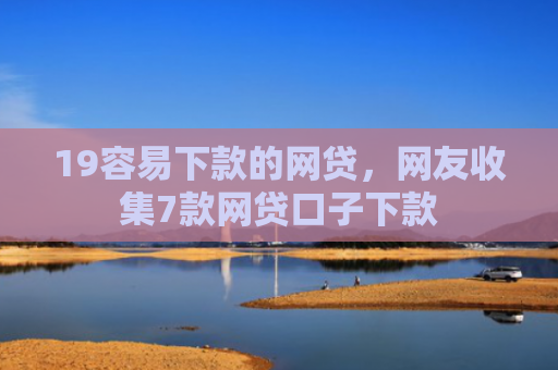 19容易下款的网贷，网友收集7款网贷口子下款