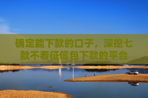 确定能下款的口子，深挖七款不看征信包下款的平台
