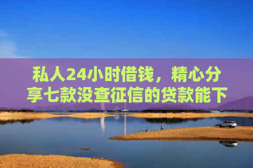 私人24小时借钱，精心分享七款没查征信的贷款能下款吗