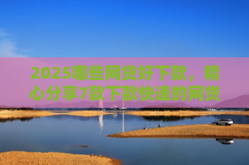 2025哪些网贷好下款，精心分享7款下款快速的网贷口子