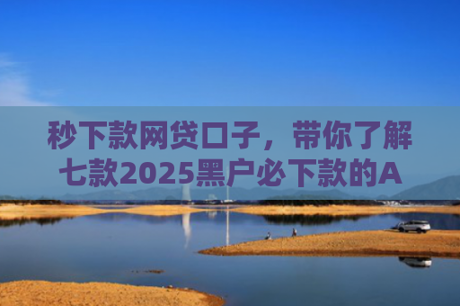 秒下款网贷口子，带你了解七款2025黑户必下款的APP