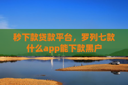 秒下款贷款平台，罗列七款什么app能下款黑户