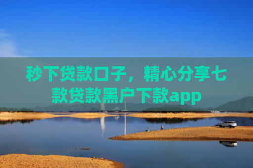 秒下贷款口子，精心分享七款贷款黑户下款app