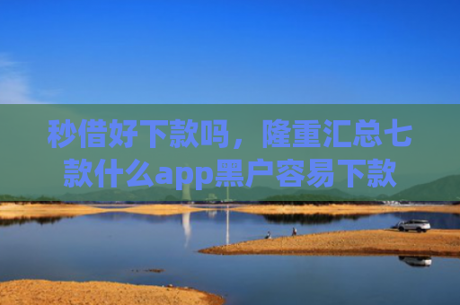 秒借好下款吗，隆重汇总七款什么app黑户容易下款