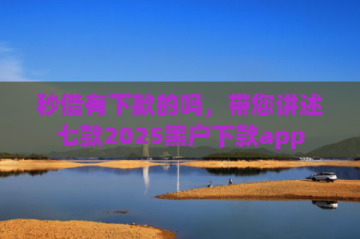 秒借有下款的吗，带您讲述七款2025黑户下款app
