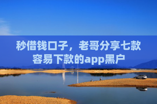 秒借钱口子，老哥分享七款容易下款的app黑户
