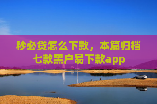 秒必贷怎么下款，本篇归档七款黑户易下款app