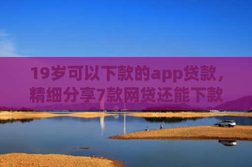19岁可以下款的app贷款，精细分享7款网贷还能下款口子