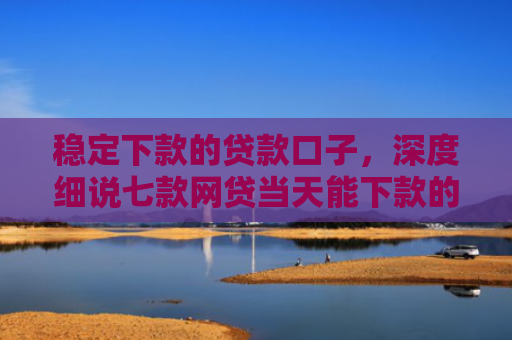 稳定下款的贷款口子，深度细说七款网贷当天能下款的口子