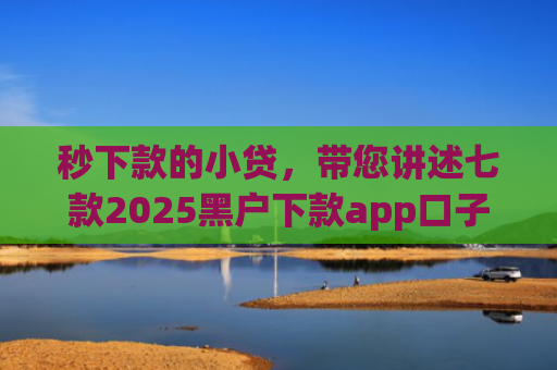 秒下款的小贷，带您讲述七款2025黑户下款app口子