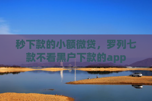 秒下款的小额微贷，罗列七款不看黑户下款的app