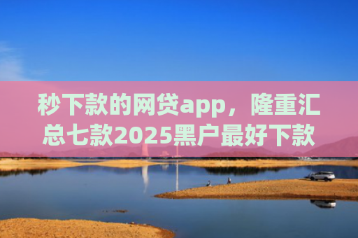 秒下款的网贷app，隆重汇总七款2025黑户最好下款的app
