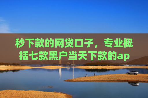 秒下款的网贷口子，专业概括七款黑户当天下款的app