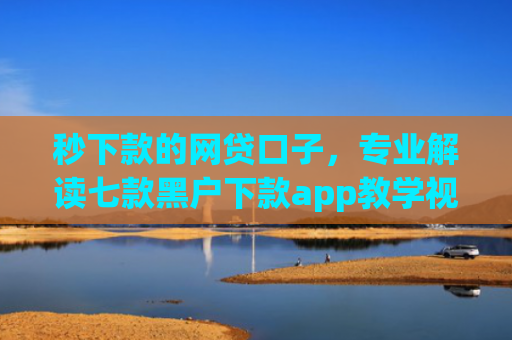 秒下款的网贷口子，专业解读七款黑户下款app教学视频