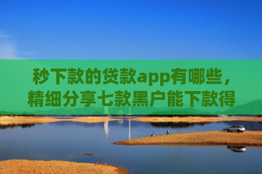 秒下款的贷款app有哪些，精细分享七款黑户能下款得app