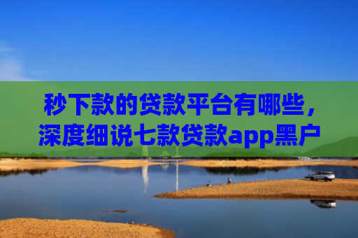 秒下款的贷款平台有哪些，深度细说七款贷款app黑户可以下款