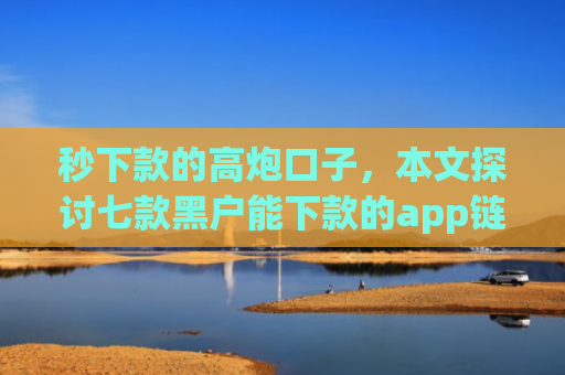 秒下款的高炮口子，本文探讨七款黑户能下款的app链接