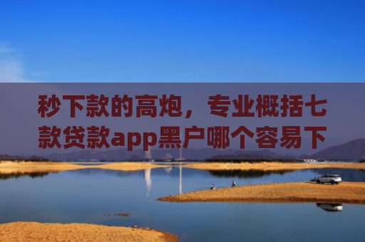 秒下款的高炮，专业概括七款贷款app黑户哪个容易下款