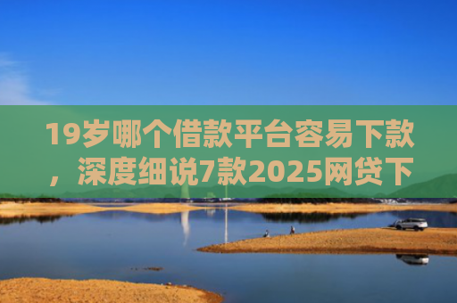 19岁哪个借款平台容易下款，深度细说7款2025网贷下款口子