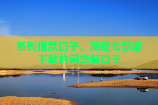 系列借款口子，深挖七款能下款的网贷新口子
