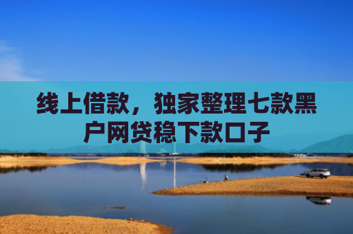 线上借款，独家整理七款黑户网贷稳下款口子