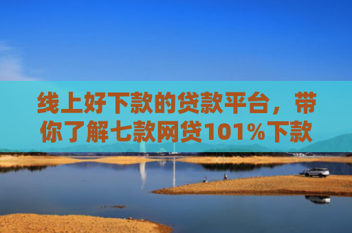 线上好下款的贷款平台，带你了解七款网贷101%下款的口子