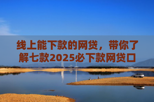 线上能下款的网贷，带你了解七款2025必下款网贷口子