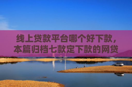 线上贷款平台哪个好下款，本篇归档七款定下款的网贷口子