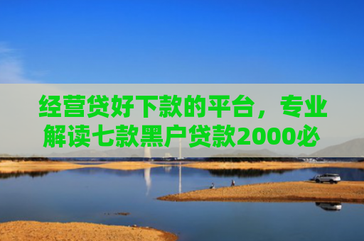 经营贷好下款的平台，专业解读七款黑户贷款2000必下款
