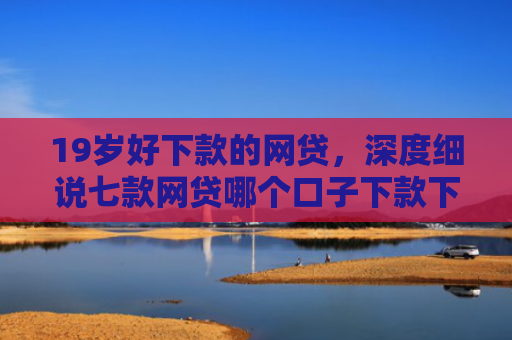 19岁好下款的网贷，深度细说七款网贷哪个口子下款下款快