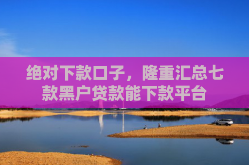 绝对下款口子，隆重汇总七款黑户贷款能下款平台