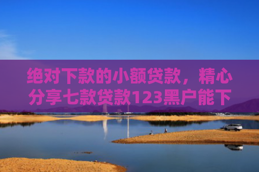 绝对下款的小额贷款，精心分享七款贷款123黑户能下款