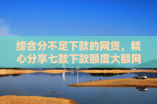 综合分不足下款的网贷，精心分享七款下款额度大额网贷口子