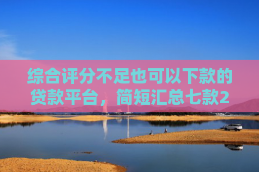综合评分不足也可以下款的贷款平台，简短汇总七款2025年黑户网贷下款口子