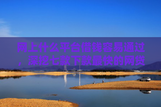 网上什么平台借钱容易通过，深挖七款下款最快的网贷口子