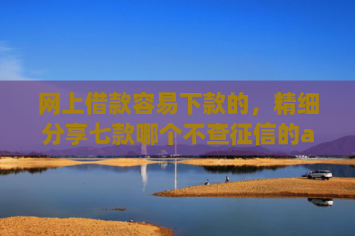 网上借款容易下款的，精细分享七款哪个不查征信的app可以下款五千元
