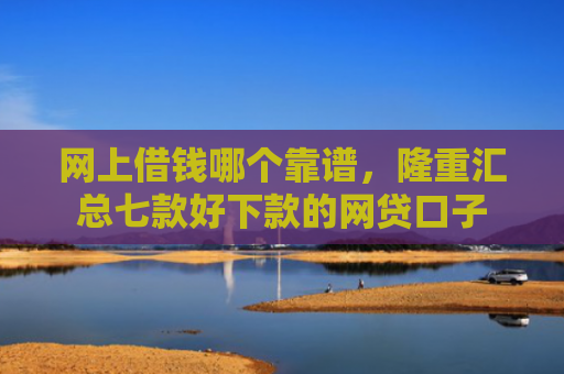 网上借钱哪个靠谱，隆重汇总七款好下款的网贷口子