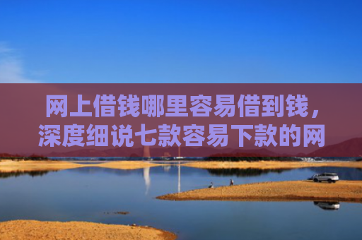 网上借钱哪里容易借到钱，深度细说七款容易下款的网贷口子