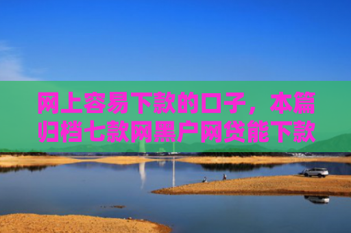 网上容易下款的口子，本篇归档七款网黑户网贷能下款的口子