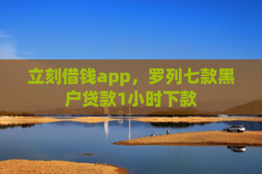 立刻借钱app，罗列七款黑户贷款1小时下款