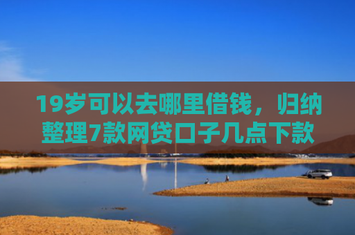 19岁可以去哪里借钱，归纳整理7款网贷口子几点下款