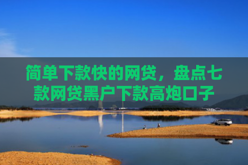 简单下款快的网贷，盘点七款网贷黑户下款高炮口子