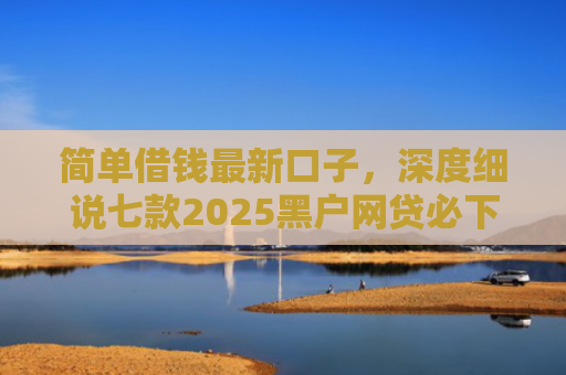 简单借钱最新口子，深度细说七款2025黑户网贷必下款的平台