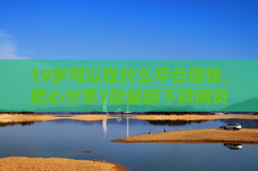 19岁可以在什么平台借钱，精心分享7款最新下款网贷口子